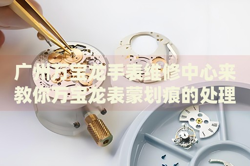 廣州萬(wàn)寶龍手表維修中心來(lái)教你萬(wàn)寶龍表蒙劃痕的處理方法都有哪些？