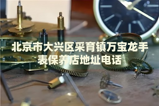 北京市大興區(qū)采育鎮(zhèn)萬寶龍手表保養(yǎng)店地址電話