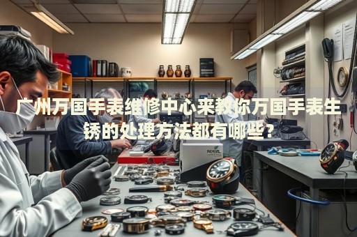 廣州萬國手表維修中心來教你萬國手表生銹的處理方法都有哪些？