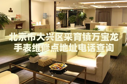 北京市大興區(qū)采育鎮(zhèn)萬寶龍手表維修點地址電話查詢