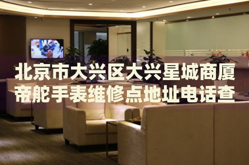 北京市大興區(qū)大興星城商廈帝舵手表維修點地址電話查詢