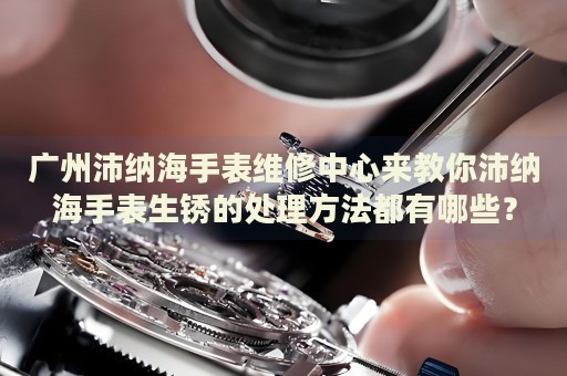 廣州沛納海手表維修中心來(lái)教你沛納海手表生銹的處理方法都有哪些？