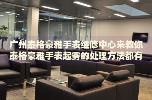 廣州泰格豪雅手表維修中心來(lái)教你泰格豪雅手表起霧的處理方法都有哪些？