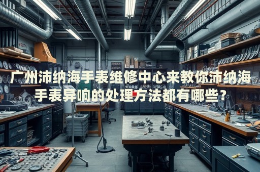 廣州沛納海手表維修中心來(lái)教你沛納海手表異響的處理方法都有哪些？