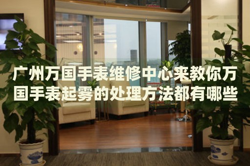 廣州萬(wàn)國(guó)手表維修中心來(lái)教你萬(wàn)國(guó)手表起霧的處理方法都有哪些？