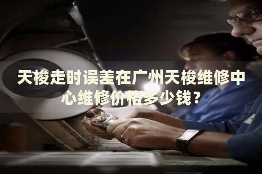 天梭走時(shí)誤差在廣州天梭維修中心維修價(jià)格多少錢？