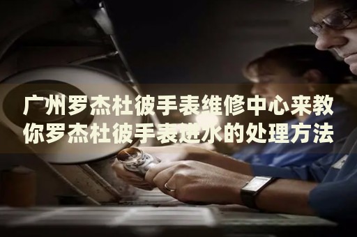 廣州羅杰杜彼手表維修中心來教你羅杰杜彼手表進(jìn)水的處理方法都有哪些？