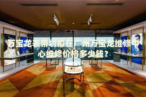 萬寶龍表帶劃痕在廣州萬寶龍維修中心維修價(jià)格多少錢？
