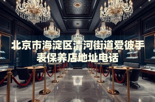 北京市海淀區(qū)清河街道愛彼手表保養(yǎng)店地址電話