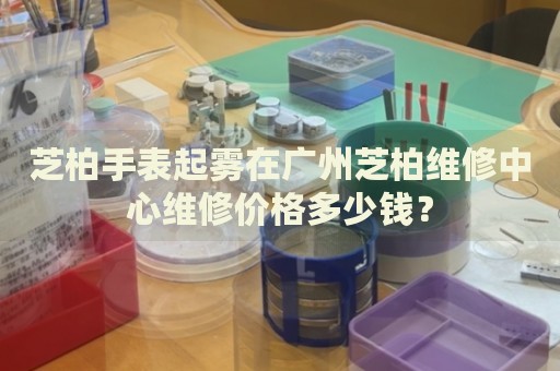 芝柏手表起霧在廣州芝柏維修中心維修價(jià)格多少錢？