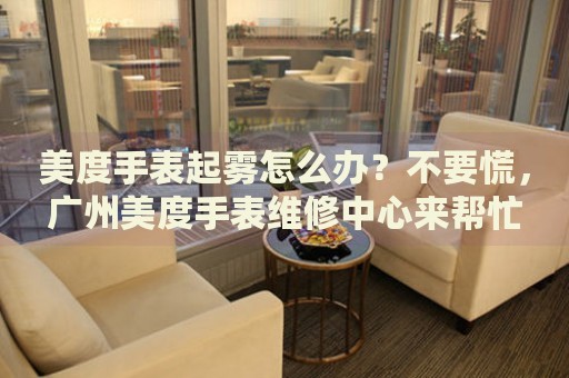 美度手表起霧怎么辦？不要慌，廣州美度手表維修中心來幫忙
