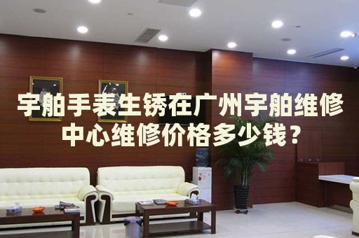 宇舶手表生銹在廣州宇舶維修中心維修價格多少錢？