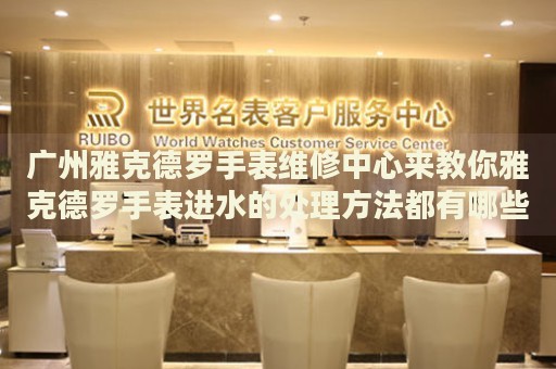 廣州雅克德羅手表維修中心來教你雅克德羅手表進水的處理方法都有哪些？