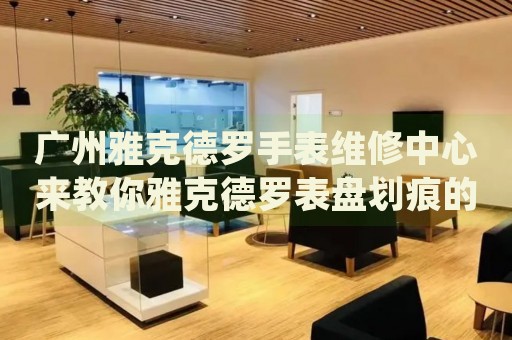廣州雅克德羅手表維修中心來教你雅克德羅表盤劃痕的處理方法都有哪些？