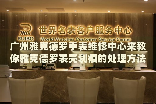廣州雅克德羅手表維修中心來教你雅克德羅表殼劃痕的處理方法都有哪些？