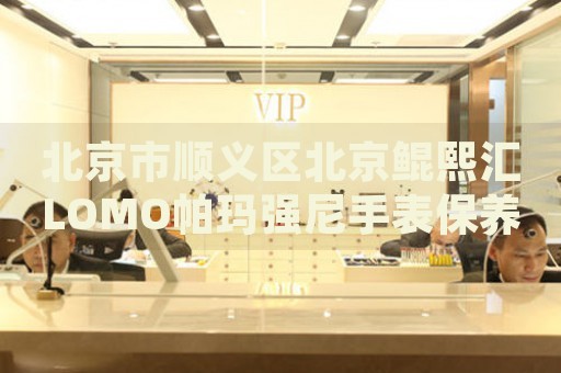 北京市順義區(qū)北京鯤熙匯LOMO帕瑪強尼手表保養(yǎng)店地址電話