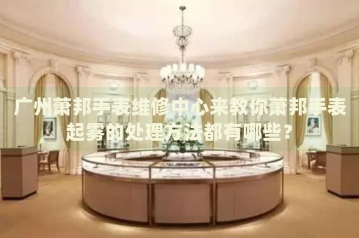 廣州蕭邦手表維修中心來教你蕭邦手表起霧的處理方法都有哪些？