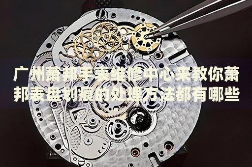 廣州蕭邦手表維修中心來教你蕭邦表盤劃痕的處理方法都有哪些？