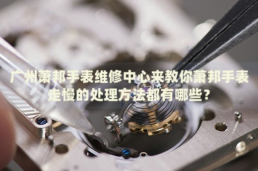 廣州蕭邦手表維修中心來教你蕭邦手表走慢的處理方法都有哪些？