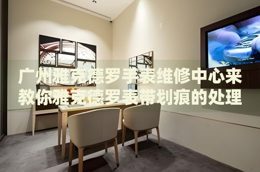 廣州雅克德羅手表維修中心來教你雅克德羅表帶劃痕的處理方法都有哪些？