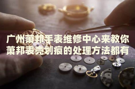 廣州蕭邦手表維修中心來教你蕭邦表殼劃痕的處理方法都有哪些？