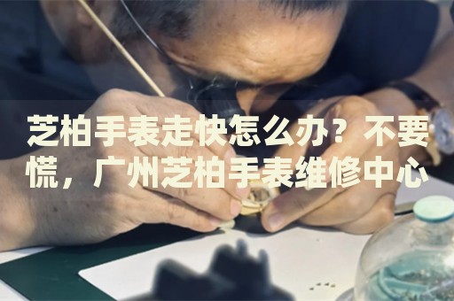 芝柏手表走快怎么辦？不要慌，廣州芝柏手表維修中心來幫忙