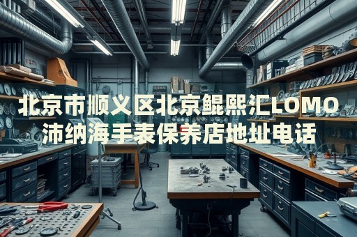 北京市順義區(qū)北京鯤熙匯LOMO沛納海手表保養(yǎng)店地址電話