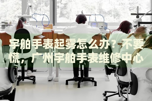 宇舶手表起霧怎么辦？不要慌，廣州宇舶手表維修中心來幫忙