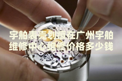 宇舶表殼劃痕在廣州宇舶維修中心維修價(jià)格多少錢？