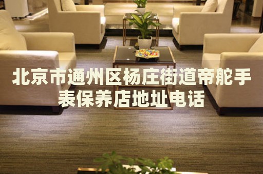 北京市通州區(qū)楊莊街道帝舵手表保養(yǎng)店地址電話
