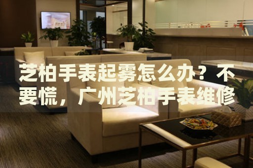 芝柏手表起霧怎么辦？不要慌，廣州芝柏手表維修中心來幫忙