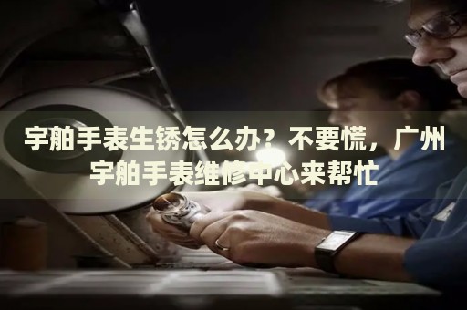 宇舶手表生銹怎么辦？不要慌，廣州宇舶手表維修中心來幫忙