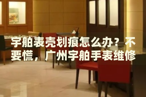 宇舶表殼劃痕怎么辦？不要慌，廣州宇舶手表維修中心來幫忙