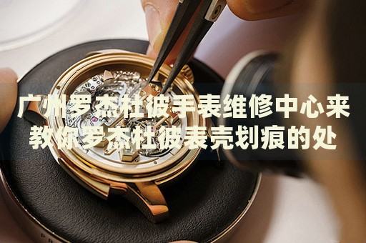 廣州羅杰杜彼手表維修中心來(lái)教你羅杰杜彼表殼劃痕的處理方法都有哪些？