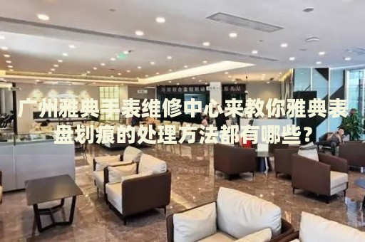 廣州雅典手表維修中心來(lái)教你雅典表盤劃痕的處理方法都有哪些？