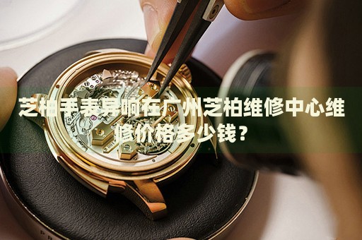 芝柏手表異響在廣州芝柏維修中心維修價(jià)格多少錢？