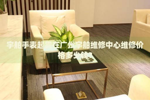 宇舶手表起霧在廣州宇舶維修中心維修價(jià)格多少錢？