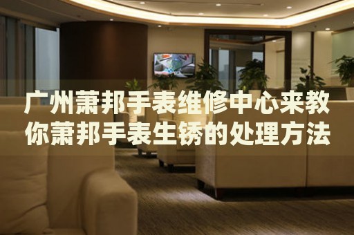 廣州蕭邦手表維修中心來(lái)教你蕭邦手表生銹的處理方法都有哪些？