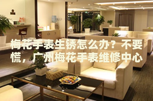 梅花手表生銹怎么辦？不要慌，廣州梅花手表維修中心來幫忙