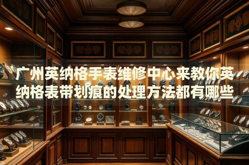 廣州英納格手表維修中心來教你英納格表帶劃痕的處理方法都有哪些？