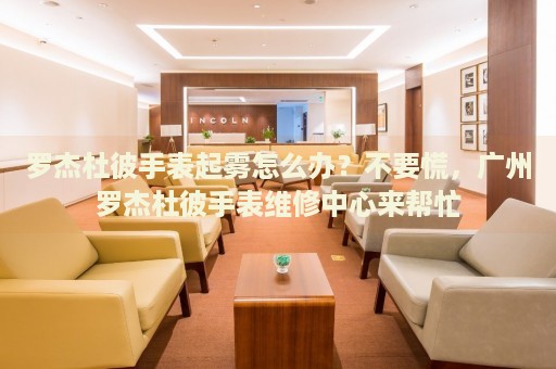 羅杰杜彼手表起霧怎么辦？不要慌，廣州羅杰杜彼手表維修中心來幫忙