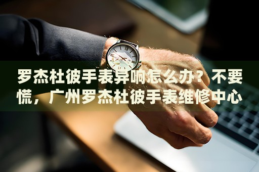 羅杰杜彼手表異響怎么辦？不要慌，廣州羅杰杜彼手表維修中心來幫忙