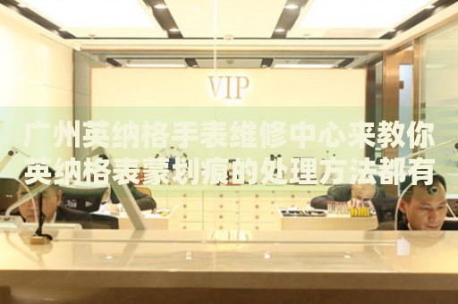 廣州英納格手表維修中心來教你英納格表蒙劃痕的處理方法都有哪些？