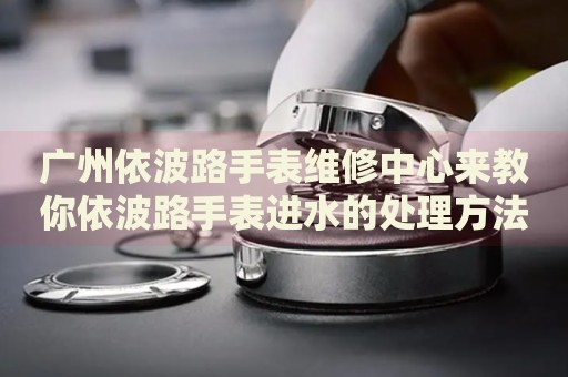 廣州依波路手表維修中心來教你依波路手表進水的處理方法都有哪些？