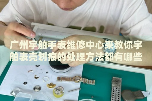 廣州宇舶手表維修中心來教你宇舶表殼劃痕的處理方法都有哪些？