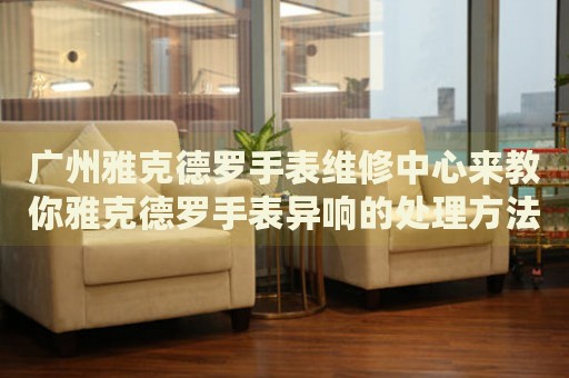 廣州雅克德羅手表維修中心來教你雅克德羅手表異響的處理方法都有哪些？