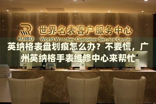 英納格表盤劃痕怎么辦？不要慌，廣州英納格手表維修中心來幫忙
