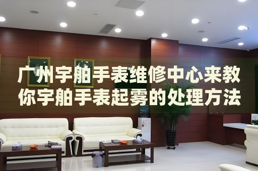 廣州宇舶手表維修中心來教你宇舶手表起霧的處理方法都有哪些？