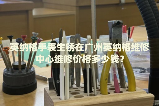 英納格手表生銹在廣州英納格維修中心維修價(jià)格多少錢？