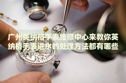 廣州英納格手表維修中心來教你英納格手表進(jìn)水的處理方法都有哪些？